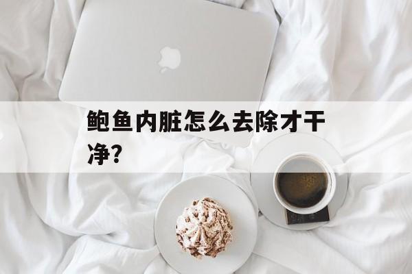 鲍鱼内脏怎么去除才干净？-第1张图片-