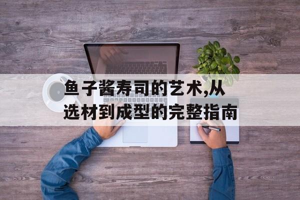 鱼子酱寿司的艺术,从选材到成型的完整指南-第1张图片-