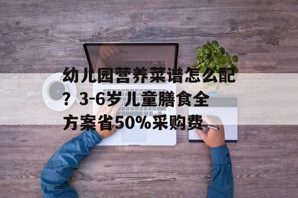 幼儿园营养菜谱怎么配？3-6岁儿童膳食全方案省50%采购费-第1张图片-