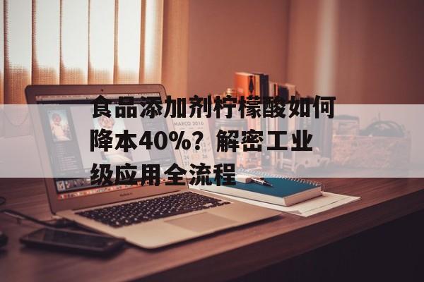 食品添加剂柠檬酸如何降本40%？解密工业级应用全流程-第1张图片-