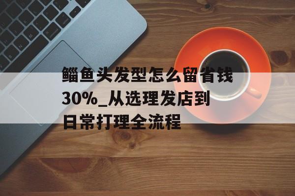 鲻鱼头发型怎么留省钱30%_从选理发店到日常打理全流程-第1张图片-