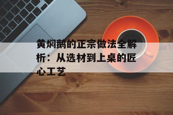 黄焖鹅的正宗做法全解析：从选材到上桌的匠心工艺-第1张图片-