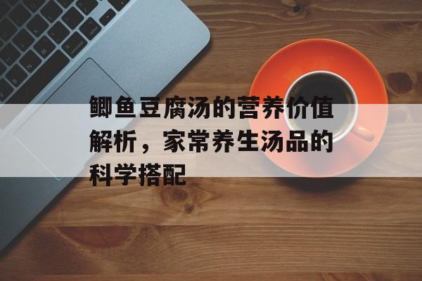 鲫鱼豆腐汤的营养价值解析，家常养生汤品的科学搭配-第1张图片-
