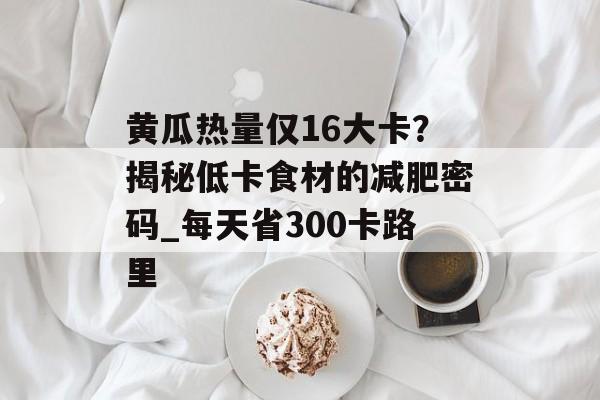 黄瓜热量仅16大卡？揭秘低卡食材的减肥密码_每天省300卡路里-第1张图片-