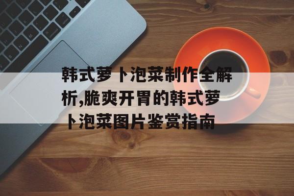 韩式萝卜泡菜制作全解析,脆爽开胃的韩式萝卜泡菜图片鉴赏指南-第1张图片-