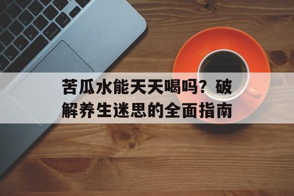 苦瓜水能天天喝吗？破解养生迷思的全面指南-第1张图片-