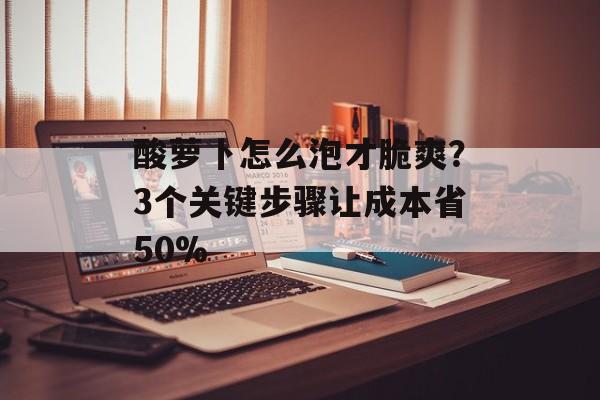 酸萝卜怎么泡才脆爽？3个关键步骤让成本省50%-第1张图片-