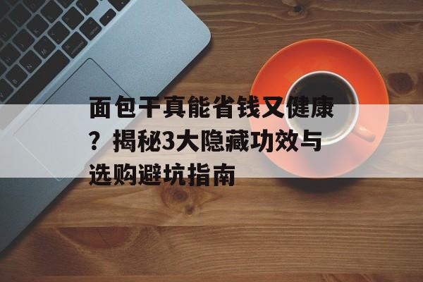 面包干真能省钱又健康？揭秘3大隐藏功效与选购避坑指南-第1张图片-