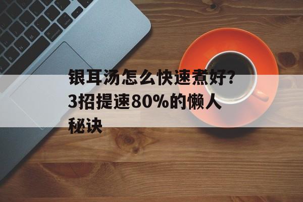 银耳汤怎么快速煮好？3招提速80%的懒人秘诀-第1张图片-