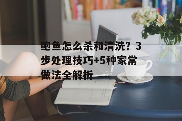 鲍鱼怎么杀和清洗？3步处理技巧+5种家常做法全解析-第1张图片-