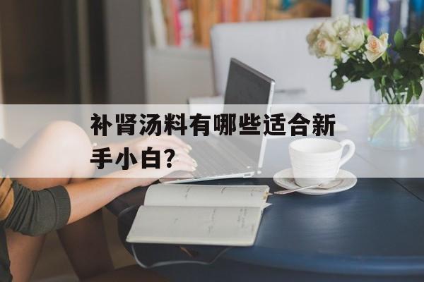 补肾汤料有哪些适合新手小白？-第1张图片-