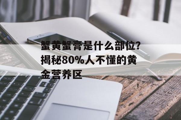 蟹黄蟹膏是什么部位？揭秘80%人不懂的黄金营养区-第1张图片-