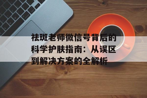 祛斑老师微信号背后的科学护肤指南：从误区到解决方案的全解析-第1张图片-