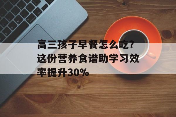 高三孩子早餐怎么吃？这份营养食谱助学习效率提升30%-第1张图片-
