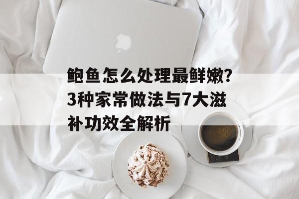 鲍鱼怎么处理最鲜嫩？3种家常做法与7大滋补功效全解析-第1张图片-