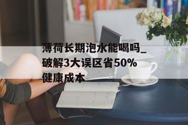薄荷长期泡水能喝吗_破解3大误区省50%健康成本-第1张图片-