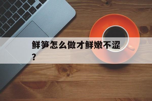 鲜笋怎么做才鲜嫩不涩？-第1张图片-