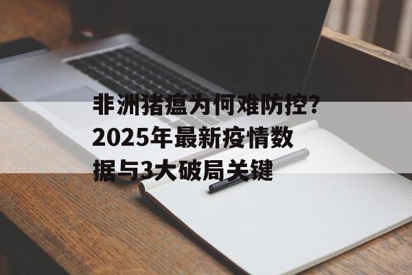 非洲猪瘟为何难防控？2025年最新疫情数据与3大破局关键-第1张图片-