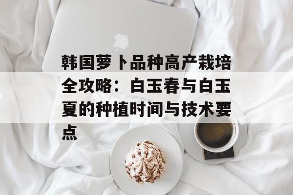 韩国萝卜品种高产栽培全攻略：白玉春与白玉夏的种植时间与技术要点-第1张图片-
