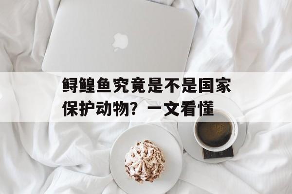 鲟鳇鱼究竟是不是国家保护动物？一文看懂-第1张图片-