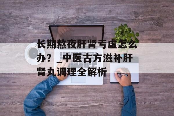 长期熬夜肝肾亏虚怎么办？_中医古方滋补肝肾丸调理全解析-第1张图片-