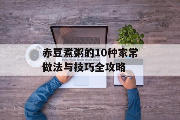 赤豆煮粥的10种家常做法与技巧全攻略-第1张图片-
