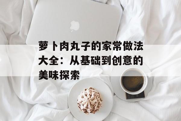 萝卜肉丸子的家常做法大全：从基础到创意的美味探索-第1张图片-