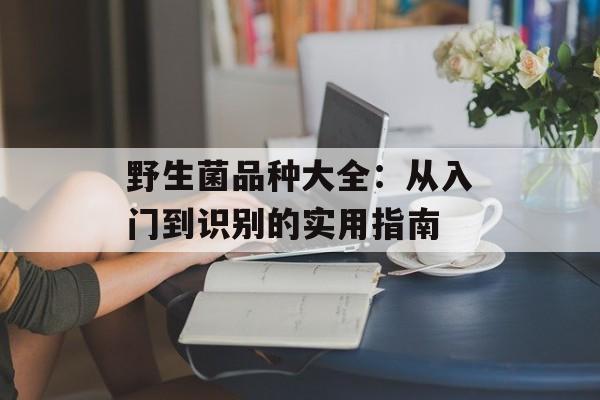 野生菌品种大全：从入门到识别的实用指南-第1张图片-