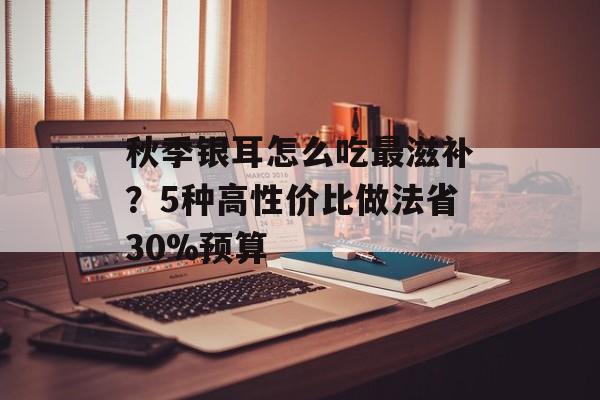 秋季银耳怎么吃最滋补？5种高性价比做法省30%预算-第1张图片-