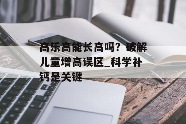 高乐高能长高吗？破解儿童增高误区_科学补钙是关键-第1张图片-