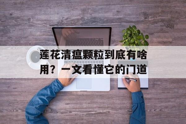 莲花清瘟颗粒到底有啥用？一文看懂它的门道-第1张图片-