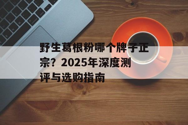 野生葛根粉哪个牌子正宗？2025年深度测评与选购指南-第1张图片-