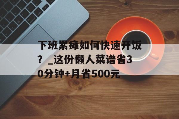 下班累瘫如何快速开饭？_这份懒人菜谱省30分钟+月省500元-第1张图片-