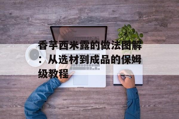 香芋西米露的做法图解：从选材到成品的保姆级教程-第1张图片-