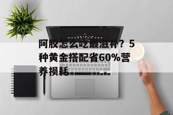 阿胶怎么吃最滋补？5种黄金搭配省60%营养损耗-第1张图片-