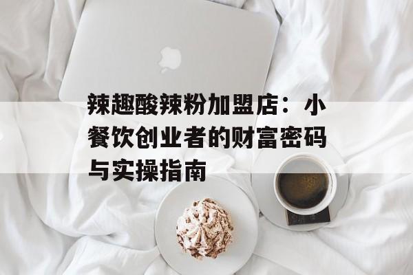 辣趣酸辣粉加盟店：小餐饮创业者的财富密码与实操指南-第1张图片-