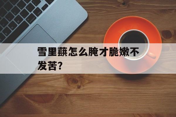 雪里蕻怎么腌才脆嫩不发苦？-第1张图片-