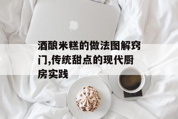 酒酿米糕的做法图解窍门,传统甜点的现代厨房实践-第1张图片-