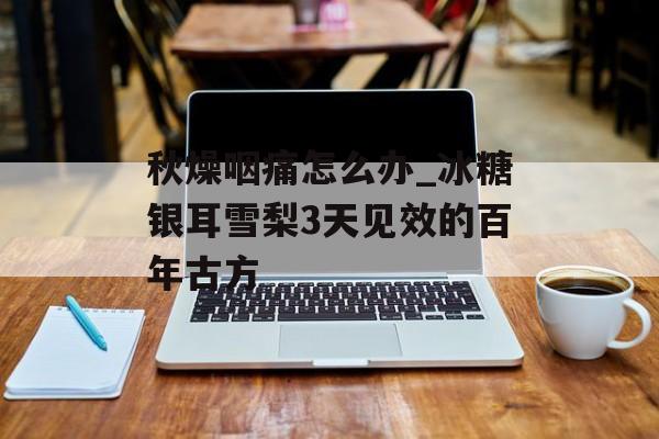 秋燥咽痛怎么办_冰糖银耳雪梨3天见效的百年古方-第1张图片-