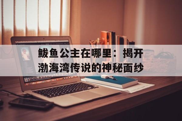 鲅鱼公主在哪里：揭开渤海湾传说的神秘面纱-第1张图片-