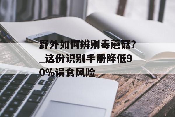 野外如何辨别毒蘑菇？_这份识别手册降低90%误食风险-第1张图片-