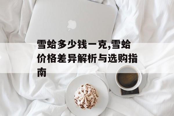 雪蛤多少钱一克,雪蛤价格差异解析与选购指南-第1张图片-