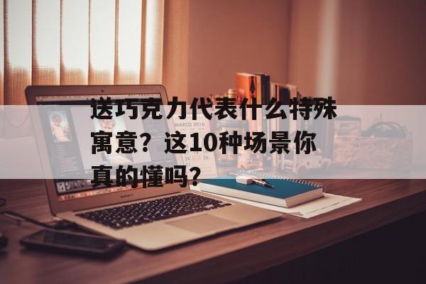 送巧克力代表什么特殊寓意？这10种场景你真的懂吗？-第1张图片-