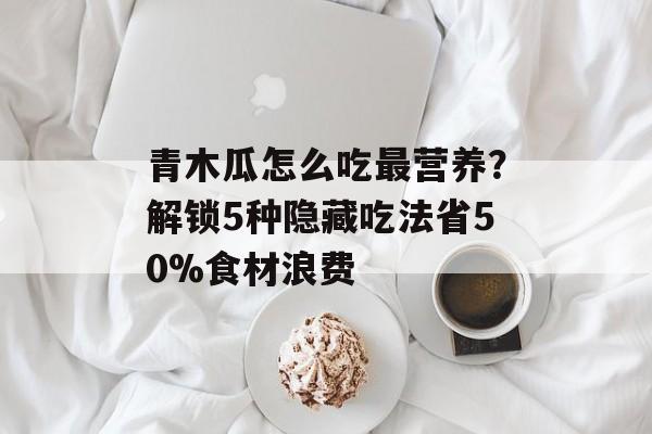 青木瓜怎么吃最营养？解锁5种隐藏吃法省50%食材浪费-第1张图片-