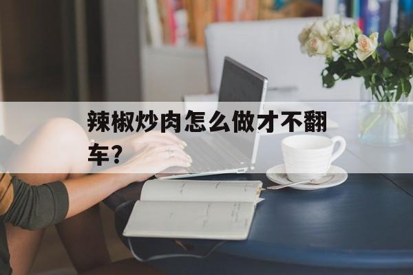 辣椒炒肉怎么做才不翻车？-第1张图片-