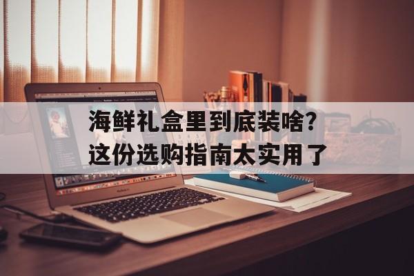 海鲜礼盒里到底装啥？这份选购指南太实用了-第1张图片-