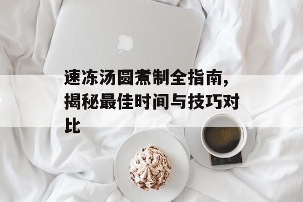 速冻汤圆煮制全指南,揭秘最佳时间与技巧对比-第1张图片-