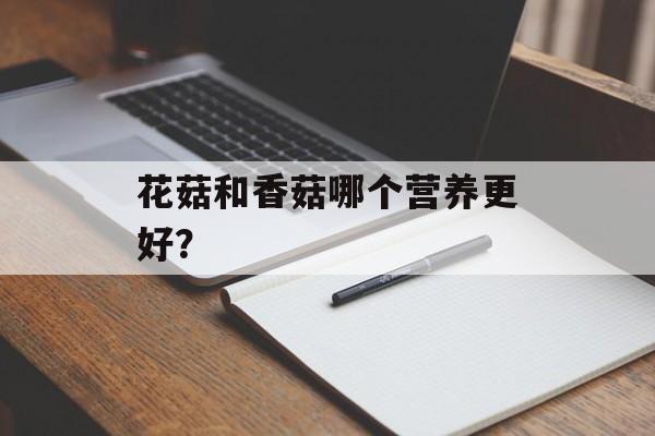 花菇和香菇哪个营养更好？-第1张图片-