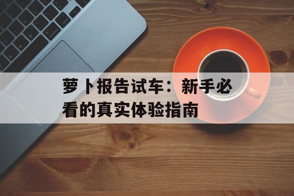 萝卜报告试车：新手必看的真实体验指南-第1张图片-