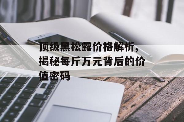 顶级黑松露价格解析,揭秘每斤万元背后的价值密码-第1张图片-